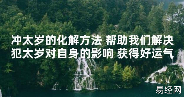 【太岁知识】冲太岁的化解方法 帮助我们解决犯太岁对自身的影响 获得好运气,最新太岁